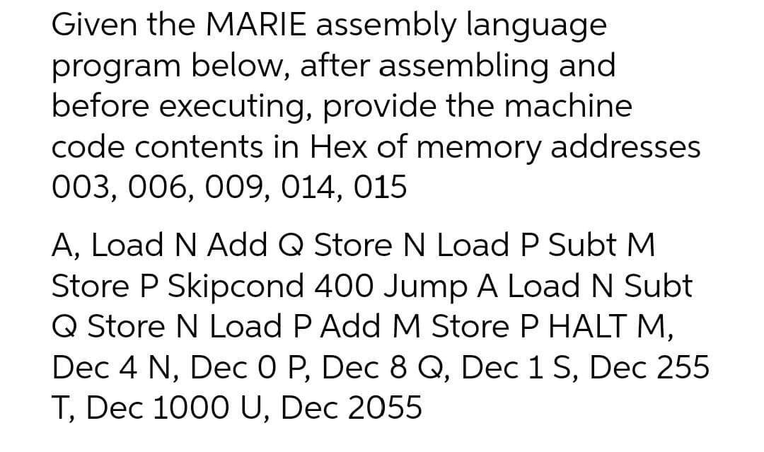 Given the MARIE assembly language
program below, after assembling and
before executing, provide the machine
code contents in Hex of memory addresses
003, 006, 009, 014, 015
A, Load N Add Q Store N Load P Subt M
Store P Skipcond 400 Jump A Load N Subt
Q Store N Load P Add M Store P HALT M,
Dec 4 N, Dec 0 P, Dec 8 Q, Dec 1 S, Dec 255
T, Dec 1000 U, Dec 2055
