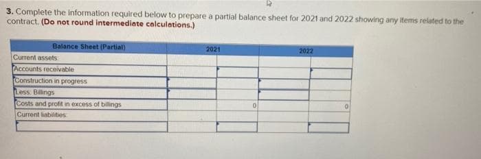 3. Complete the information required below to prepare a partial balance sheet for 2021 and 2022 showing any items related to the
contract. (Do not round intermediate calculations.)
Balance Sheet (Partial)
2021
2022
Current assets:
Accounts receivable
Construction in progress
Less. Billings
Costs and profit in excess of billings
Current liabilities
