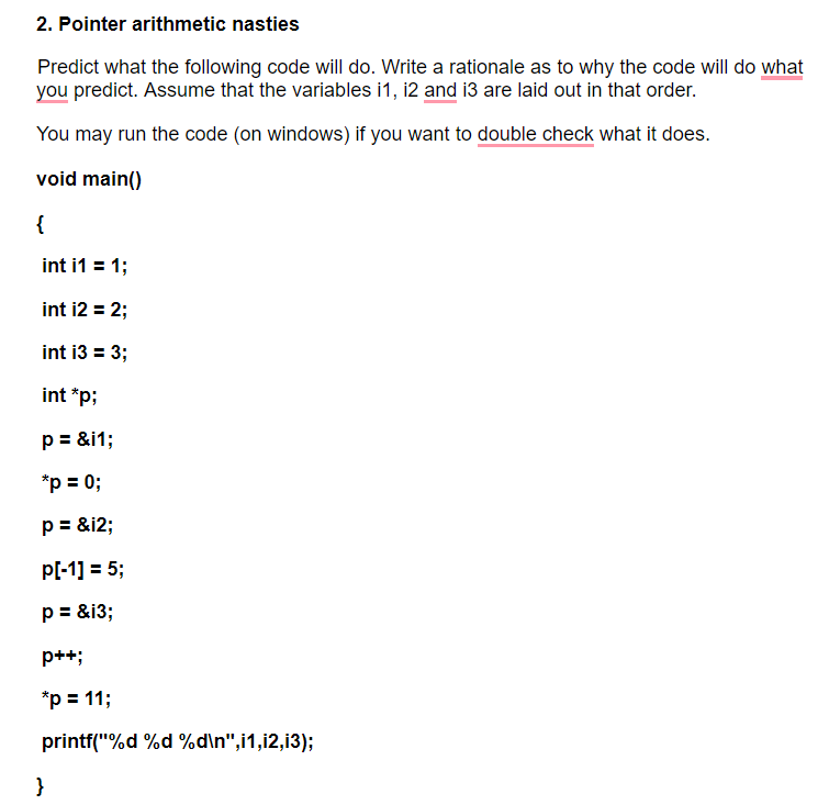 2. Pointer arithmetic nasties
Predict what the following code will do. Write a rationale as to why the code will do what
you predict. Assume that the variables i1, 12 and i3 are laid out in that order.
You may run the code (on windows) if you want to double check what it does.
void main()
{
int i1 = 1;
int i2 = 2;
int i3 = 3;
int *p;
p = &i1;
*p = 0;
p = &i2;
p[-1] = 5;
p = &i3;
p++;
*p = 11;
printf("%d %d %d\n",i1,i2,i3);
}
