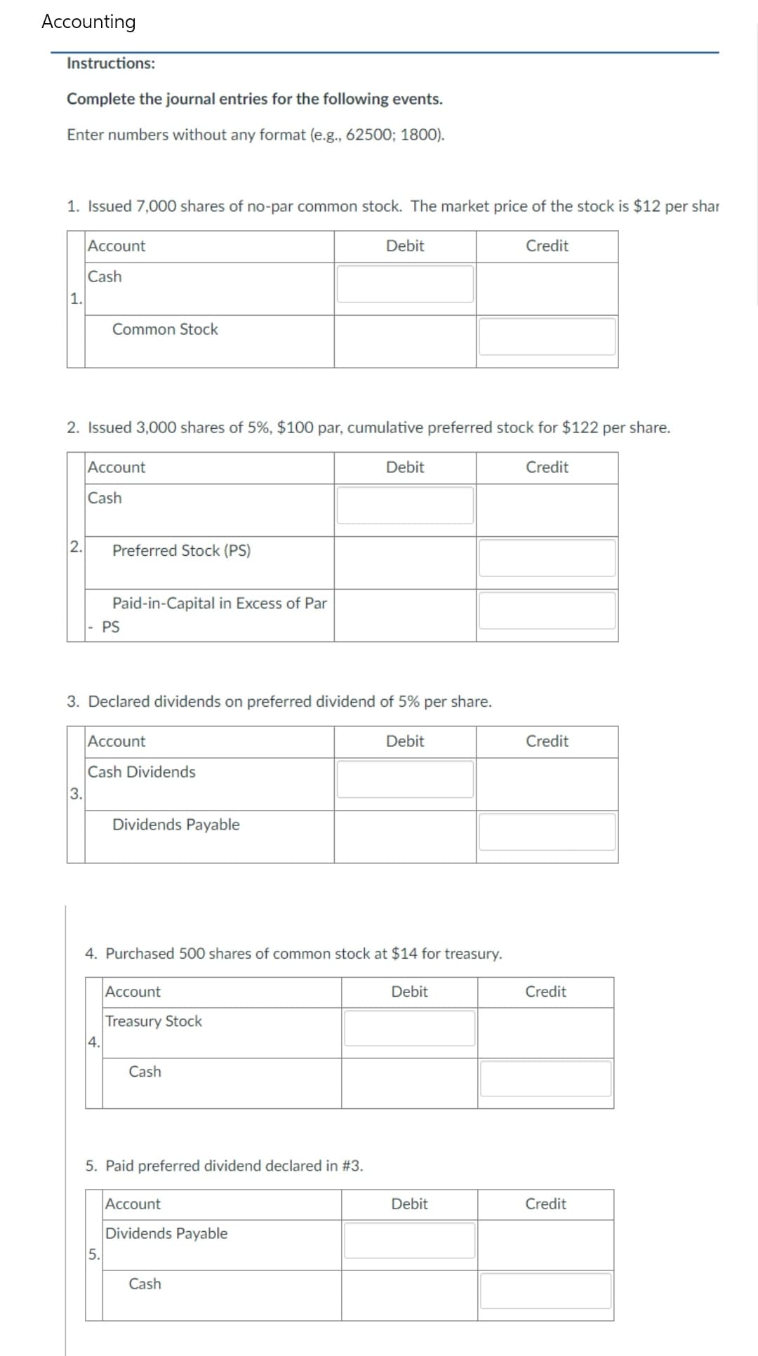 Accounting
Instructions:
Complete the journal entries for the following events.
Enter numbers without any format (e.g., 62500; 1800).
1. Issued 7,000 shares of no-par common stock. The market price of the stock is $12 per shar
Account
Debit
Credit
Cash
Common Stock
2. Issued 3,000 shares of 5%, $100 par, cumulative preferred stock for $122 per share.
Account
Debit
Credit
Cash
Preferred Stock (PS)
Paid-in-Capital in Excess of Par
PS
3. Declared dividends on preferred dividend of 5% per share.
Account
Debit
Cash Dividends
Dividends Payable
4. Purchased 500 shares of common stock at $14 for treasury.
Account
Debit
Treasury Stock
Cash
5. Paid preferred dividend declared in #3.
Account
Dividends Payable
Cash
1.
2.
3.
4.
5.
Debit
Credit
Credit
Credit