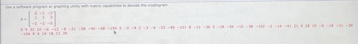 Use a software program or graphing utity with matrix capabities to decode the cryptogram.
0-1-3
-2-2-5
9.9 32 10 -6-13 -8 -21-58-40-58-154 S-3-92-3-4-23-45-121 -12-36 5-18-54-15 -38 -102-2 -14-41 219 28 19-6-18-21--29
-104 9 4 14 18 13 39
