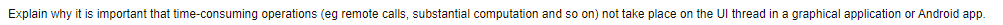 Explain why it is important that time-consuming operations (eg remote calls, substantial computation and so on) not take place on the UI thread in a graphical application or Android app.
