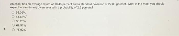 An asset has an average return of 10.43 percent and a standard deviation of 22.83 percent. What is the most you should
expect to earn in any given year with a probability of 2.5 percent?
56.09%
44.68%
33.26%
67.51%
78.92%