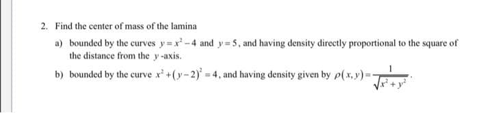 2. Find the center of mass of the lamina
a) bounded by the curves y= x-4 and y= 5, and having density directly proportional to the square of
the distance from the y -axis.
b) bounded by the curve x'+(y-2)' 4, and having density given by p(x, y)=-
