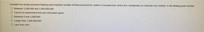 Consider the double precision loating point machine number 407Booooo20C6, writen in hexadecimal, where the x designates an unknown hex number. is the foating point number
O Between 1.000,000 and 1.000.000.000
O Cannot be detemined from the information given
O Between O and 1,000,000
O Larger than 1,000.000.000
O Less than zero
