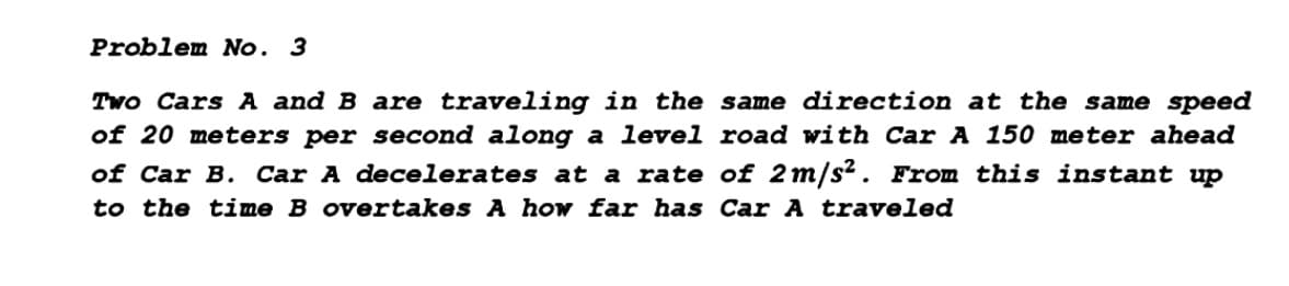 Problem No. 3
Two Cars A and B are traveling in the same direction at the same speed
of 20 meters per second along a level road with Car A 150 meter ahead
of Car B. Car A decelerates at a rate of 2m/s?. From this instant up
to the time B overtakes A how far has Car A traveled
