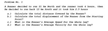 Problen No. 1
A Runner decided to run 21 ka North and the zunner took 4 boura, then
He decided to run back 13 km South and it took him 2.5 hours
a.) Caleulate the total distance Covered by the Runner?
b.) Calculate the total displacenent of the Runner from the Starting
Point?
e.) What is the Runner's Average Speed for the whole leg?
d.) What is the Runner's Average Velocity for the whole leg?
