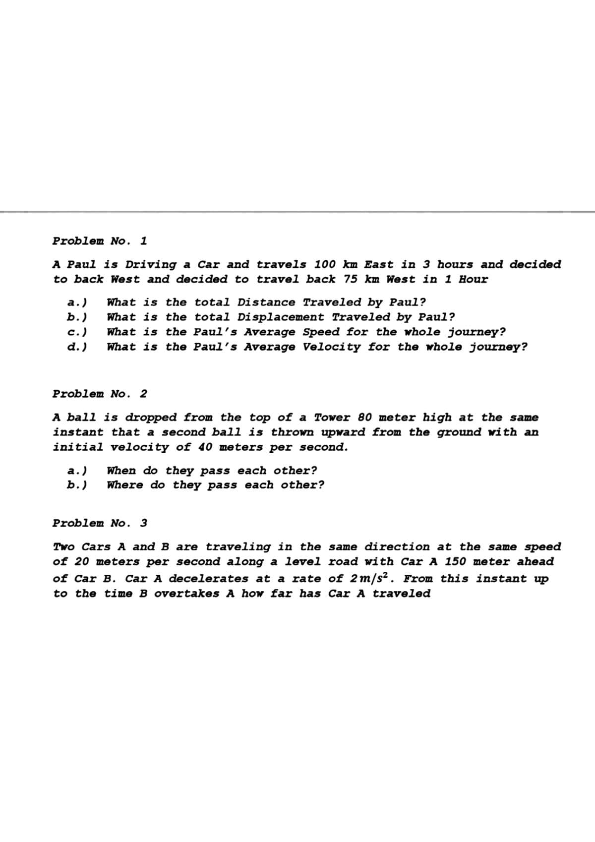 Problem No. 1
A Paul is Driving a Car and travels 100 km East in 3 hours and decided
to back West and decided to travel back 75 km West in 1 Hour
а.)
b.)
What is the total Distance Traveled by Paul?
What is the total Displacement Traveled by Paul?
What is the Paul's Average Speed for the whole journey?
What is the Paul's Average Velocity for the whole journey?
с.)
d.)
Problem No. 2
A ball is dropped from the top of a Tower 80 meter high at the same
instant that a second ball is thrown upward from the ground with an
initial velocity of 40 meters per second.
а.)
ь.)
When do they pass each other?
Where do they pass each other?
Problem No. 3
Two Cars A and B are traveling in the same direction at the same speed
of 20 meters per second along a level road with Car A 150 meter ahead
of Car B. Car A decelerates at a rate of 2m/s². From this instant up
to the time B overtakes A how far has Car A traveled
