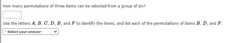 How many permutations of three items can be selected from a group of six?
Use the letters A, B, C, D, E, and F to identify the items, and list each of the permutations of items B, D, and F.
Select your answer -
V