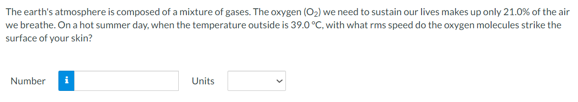 The earth's atmosphere is composed of a mixture of gases. The oxygen (O₂) we need to sustain our lives makes up only 21.0% of the air
we breathe. On a hot summer day, when the temperature outside is 39.0 °C, with what rms speed do the oxygen molecules strike the
surface of your skin?
Number i
Units