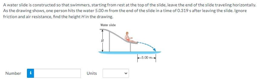 A water slide is constructed so that swimmers, starting from rest at the top of the slide, leave the end of the slide traveling horizontally.
As the drawing shows, one person hits the water 5.00 m from the end of the slide in a time of 0.319 s after leaving the slide. Ignore
friction and air resistance, find the height H in the drawing.
Water slide
Number i
Units
H
5.00 m