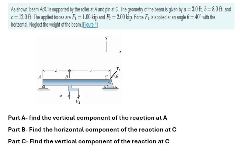 As shown, beam ABC is supported by the roller at A and pin at C. The geometry of the beam is given by a = 3.0 ft, b = 8.0 ft, and
c = 12.0 ft. The applied forces are F₁ = 1.00 kip and F₂ = 2.00 kip. Force F₁ is applied at an angle = 40° with the
horizontal. Neglect the weight of the beam. (Figure 1)
B
F₂
X
Part A-find the vertical component of the reaction at A
Part B- Find the horizontal component of the reaction at C
Part C- Find the vertical component of the reaction at C