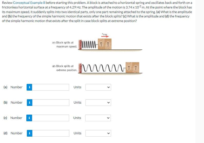 Review Conceptual Example 8 before starting this problem. A block is attached to a horizontal spring and oscillates back and forth on a
frictionless horizontal surface at a frequency of 4.29 Hz. The amplitude of the motion is 3.74 x 102 m. At the point where the block has
its maximum speed, it suddenly splits into two identical parts, only one part remaining attached to the spring. (a) What is the amplitude
and (b) the frequency of the simple harmonic motion that exists after the block splits? (c) What is the amplitude and (d) the frequency
of the simple harmonic motion that exists after the split in case block splits at extreme position?
(a) Number i
(b) Number i
(c) Number i
(d) Number
(1) Block splits at
maximum speed.
(2) Block splits at
extreme position.
mm Wa
m
Units
Units
Units
Vmax
www33
Units
Ele