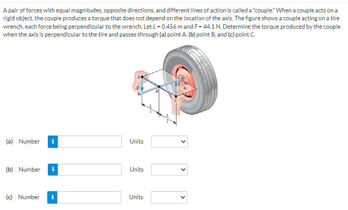 A pair of forces with equal magnitudes, opposite directions, and different lines of action is called a "couple." When a couple acts on a
rigid object, the couple produces a torque that does not depend on the location of the axis. The figure shows a couple acting on a tire
wrench, each force being perpendicular to the wrench. Let L -0.456 m and F-44.1 N. Determine the torque produced by the couple
when the axis is perpendicular to the tire and passes through (a) point A. (b) point B, and (c) point C.
(a) Number
(b) Number
i
(c) Number i
Units
Units
Units
<