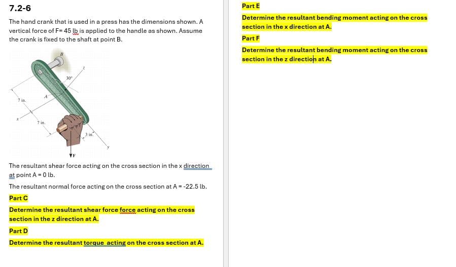 7.2-6
The hand crank that is used in a press has the dimensions shown. A
vertical force of F= 45 lb is applied to the handle as shown. Assume
the crank is fixed to the shaft at point B.
Part E
Determine the resultant bending moment acting on the cross
section in the x direction at A.
Part F
Determine the resultant bending moment acting on the cross
section in the z direction at A.
7 in.
7 in.
30°
3 in
The resultant shear force acting on the cross section in the x direction
at point A = 0 lb.
The resultant normal force acting on the cross section at A = -22.5 lb.
Part C
Determine the resultant shear force force acting on the cross
section in the z direction at A.
Part D
Determine the resultant torque acting on the cross section at A.