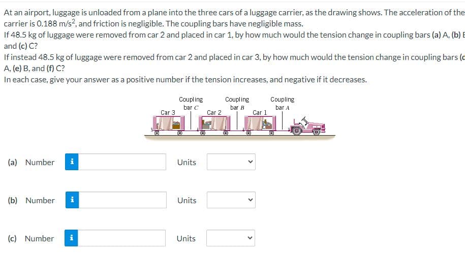 At an airport, luggage is unloaded from a plane into the three cars of a luggage carrier, as the drawing shows. The acceleration of the
carrier is 0.188 m/s², and friction is negligible. The coupling bars have negligible mass.
If 48.5 kg of luggage were removed from car 2 and placed in car 1, by how much would the tension change in coupling bars (a) A. (b) B
and (c) C?
If instead 48.5 kg of luggage were removed from car 2 and placed in car 3, by how much would the tension change in coupling bars (c
A, (e) B, and (f) C?
In each case, give your answer as a positive number if the tension increases, and negative if it decreases.
(a) Number i
(b) Number
(c) Number
MI
i
Car 3
Coupling
bar C
Units
Units
Units
Car 2
Coupling
bar B
<
Car 1
Coupling
bar A