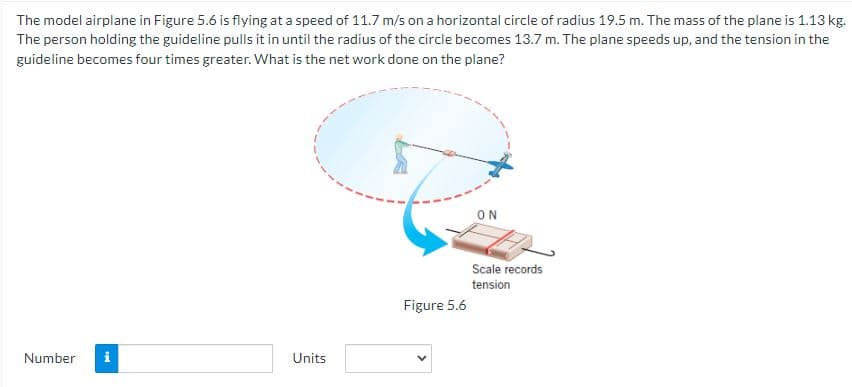 The model airplane in Figure 5.6 is flying at a speed of 11.7 m/s on a horizontal circle of radius 19.5 m. The mass of the plane is 1.13 kg.
The person holding the guideline pulls it in until the radius of the circle becomes 13.7 m. The plane speeds up, and the tension in the
guideline becomes four times greater. What is the net work done on the plane?
Number i
Units
Figure 5.6
ON
Scale records
tension