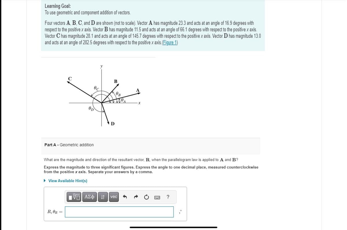 Learning Goal:
To use geometric and component addition of vectors.
Four vectors A, B, C, and D are shown (not to scale). Vector A has magnitude 23.3 and acts at an angle of 16.9 degrees with
respect to the positive x axis. Vector B has magnitude 11.5 and acts at an angle of 66.1 degrees with respect to the positive x axis.
Vector C has magnitude 28.1 and acts at an angle of 145.7 degrees with respect to the positive x axis. Vector D has magnitude 13.0
and acts at an angle of 282.5 degrees with respect to the positive x axis. (Figure 1)
с
Part A - Geometric addition
R,OR=
=
OD
Oc
B
What are the magnitude and direction of the resultant vector, R., when the parallelogram law is applied to A and B?
Express the magnitude to three significant figures. Express the angle to one decimal place, measured counterclockwise
from the positive x axis. Separate your answers by a comma.
► View Available Hint(s)
[ΠΙ ΑΣΦ
D
ΑΣΦ | Η vec
X
******
?