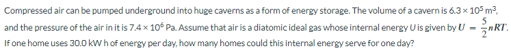 Compressed air can be pumped underground into huge caverns as a form of energy storage. The volume of a cavern is 6.3 x 105 m³,
5
and the pressure of the air in it is 7.4 × 106 Pa. Assume that air is a diatomic ideal gas whose internal energy U is given by U = nRT.
If one home uses 30.0 kWh of energy per day, how many homes could this internal energy serve for one day?