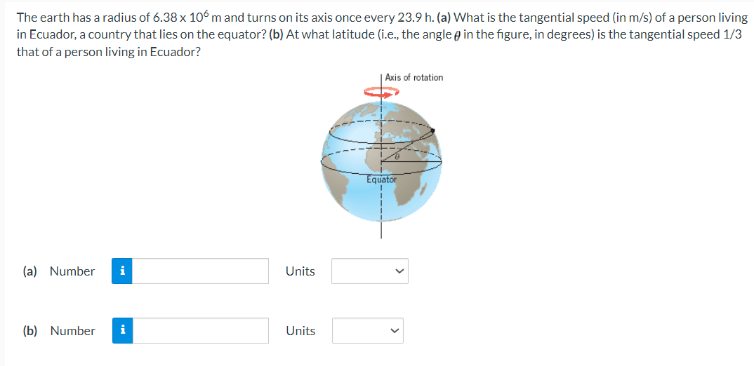 The earth has a radius of 6.38 x 106m and turns on its axis once every 23.9 h. (a) What is the tangential speed (in m/s) of a person living
in Ecuador, a country that lies on the equator? (b) At what latitude (i.e., the angle in the figure, in degrees) is the tangential speed 1/3
that of a person living in Ecuador?
(a) Number i
(b) Number i
Units
Units
Axis of rotation
Equator