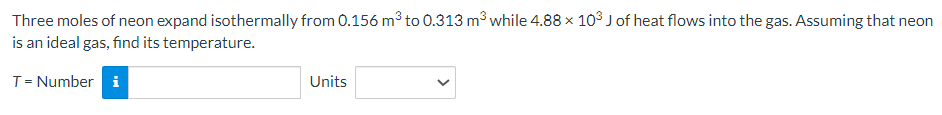 Three moles of neon expand isothermally from 0.156 m³ to 0.313 m³ while 4.88 x 103 J of heat flows into the gas. Assuming that neon
is an ideal gas, find its temperature.
T = Number i
Units