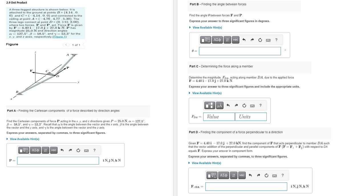 2.9 Dot Product
A three-legged structure is shown below. It is
attached to the ground at points B = (4.14, 0,
0) and C = (-4.14, 0, 0) and connected to the
ceiling at point A = (-4.76, 4.77, 5.30). The
three legs connect at point D = (0, 3.93, 2.00),
where two forces, F and P, act. Force F is given
by F = 4.40 i 17.0j+27.0 k N; P has
magnitude 25.0 N and direction angles
a = 127.5°, ß = 58.5°, and y= 53.3° for the
x, y, and z axes, respectively. (Figure 1)
Figure
B
Part A - Finding the Cartesian components of a force described by direction angles
P =
A
Find the Cartesian components of force P acting in the x, y, and z directions given P = 25.0 N, a = 127.5°,
B = 58.5°, and y= 53.3°. Recall that is the angle between the vector and the x axis, ß is the angle between
the vector and the y axis, and y is the angle between the vector and the z axis.
Express your answers, separated by commas, to three significant figures.
▸ View Available Hint(s)
195| ΑΣΦ
1 of 1
↓↑ vec 3
?
i N, j N, k N
Part B - Finding the angle between forces
Find the angle between forces F and P
Express your answer to three significant figures in degrees.
► View Available Hint(s)
0=
195| ΑΣΦΑ
Part C - Determining the force along a member
FDA =
O
FLDA=
Determine the magnitude, FDA, acting along member DA, due to the applied force
F = 4.40 i 17.0j +27.0 k N.
Express your answer to three significant figures and include the appropriate units.
► View Available Hint(s)
μA
vec
Value
Units
[V—| ΑΣΦ |
[5]
******
?
Part D- Finding the component of a force perpendicular to a direction
?
↓↑ vec
Given F = 4.40 i − 17.0j +27.0 kN, find the component of F that acts perpendicular to member DA such
that the vector addition of the perpendicular and parallel components of F (F= F₁+F) with respect to DA
equals F. Express your answer in component form.
Express your answers, separated by commas, to three significant figures.
► View Available Hint(s)
O
www
?
i N, j N, k N