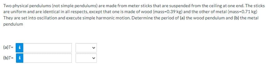 Two physical pendulums (not simple pendulums) are made from meter sticks that are suspended from the ceiling at one end. The sticks
are uniform and are identical in all respects, except that one is made of wood (mass=0.39 kg) and the other of metal (mass=0.71 kg)
They are set into oscillation and execute simple harmonic motion. Determine the period of (a) the wood pendulum and (b) the metal
pendulum
(a) T= i
(b)T= i