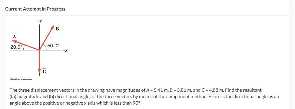 Current Attempt in Progress
A
20.0°
+y
Ć
B
60.0⁰
+x
The three displacement vectors in the drawing have magnitudes of A = 5.41 m, B = 5.81 m, and C = 4.88 m. Find the resultant
((a) magnitude and (b) directional angle) of the three vectors by means of the component method. Express the directional angle as an
angle above the positive or negative x axis which is less than 90°.