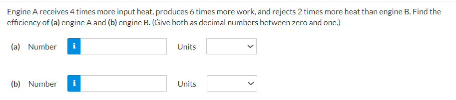 Engine A receives 4 times more input heat, produces 6 times more work, and rejects 2 times more heat than engine B. Find the
efficiency of (a) engine A and (b) engine B. (Give both as decimal numbers between zero and one.)
(a) Number
(b) Number i
Units
Units