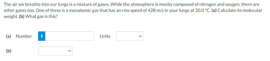 The air we breathe into our lungs is a mixture of gases. While the atmosphere is mostly composed of nitrogen and oxygen, there are
other gases too. One of these is a monatomic gas that has an rms speed of 428 m/s in your lungs at 20.0 °C. (a) Calculate its molecular
weight. (b) What gas is this?
(a) Number
(b)
Units