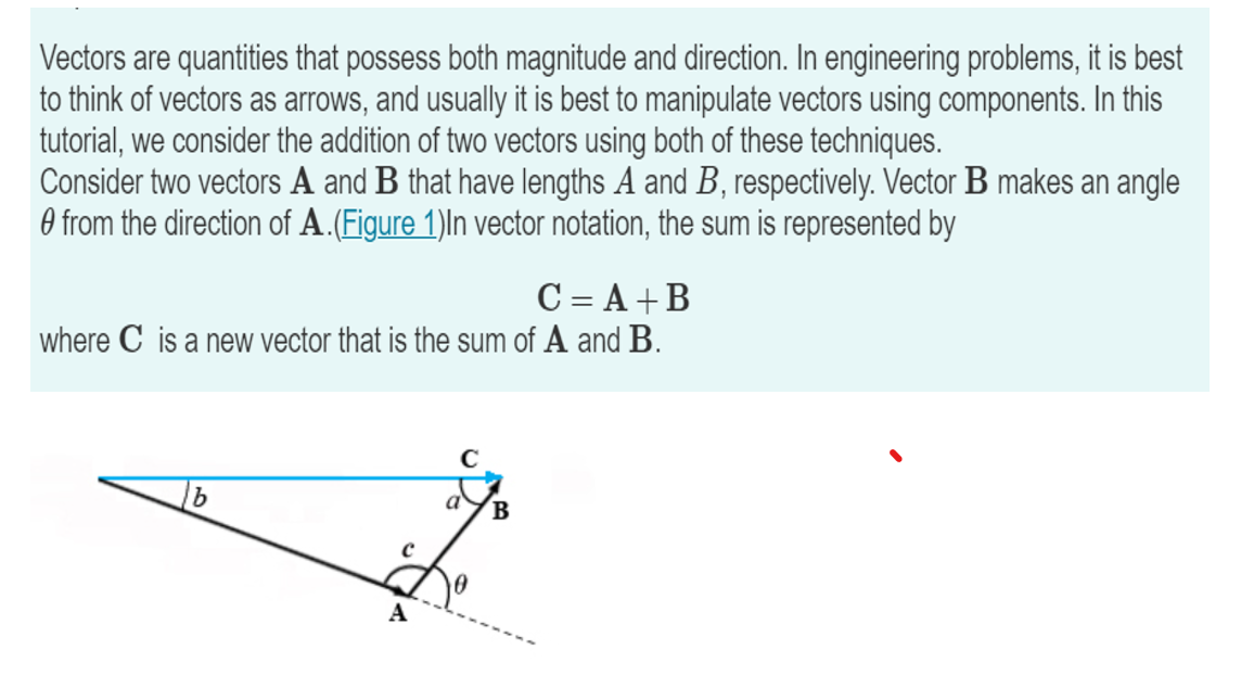 Vectors are quantities that possess both magnitude and direction. In engineering problems, it is best
to think of vectors as arrows, and usually it is best to manipulate vectors using components. In this
tutorial, we consider the addition of two vectors using both of these techniques.
Consider two vectors A and B that have lengths A and B, respectively. Vector B makes an angle
from the direction of A. (Figure 1)In vector notation, the sum is represented by
C = A +B
where C is a new vector that is the sum of A and B.
b
A
с
a
B