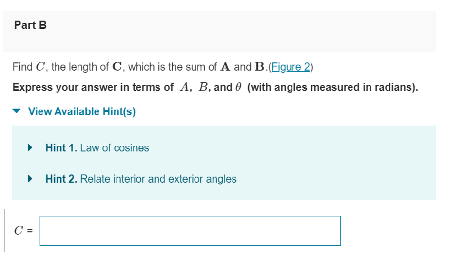 Part B
Find C, the length of C, which is the sum of A and B.(Figure 2)
Express your answer in terms of A, B, and (with angles measured in radians).
View Available Hint(s)
▸ Hint 1. Law of cosines
▶
C =
Hint 2. Relate interior and exterior angles