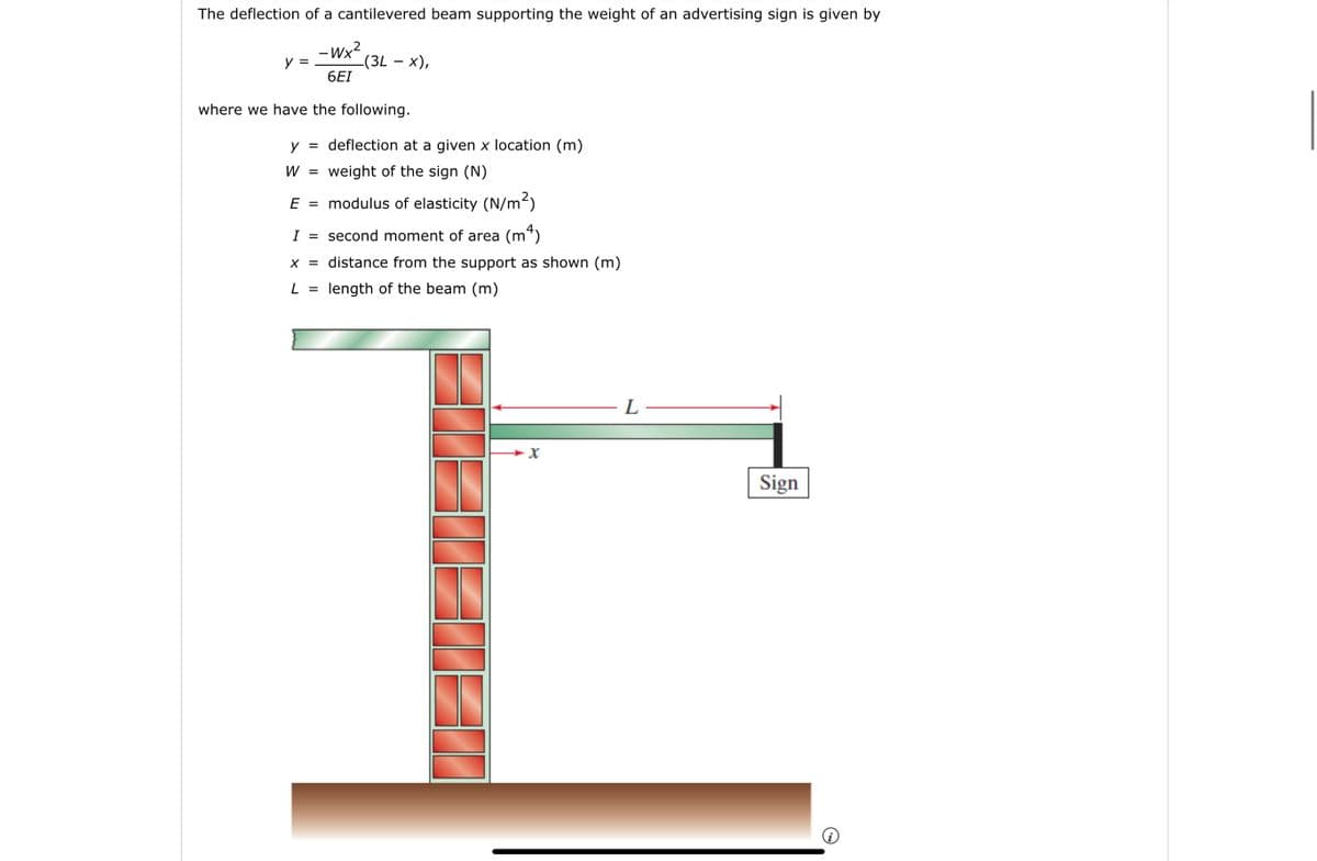 The deflection of a cantilevered beam supporting the weight of an advertising sign is given by
-Wx²
(3L - x),
6EI
where we have the following.
y =
y =
W
E
=
deflection at a given x location (m)
weight of the sign (N)
modulus of elasticity (N/m²)
second moment of area (m²)
distance from the support as shown (m)
I =
x =
L = length of the beam (m)
X
L
Sign