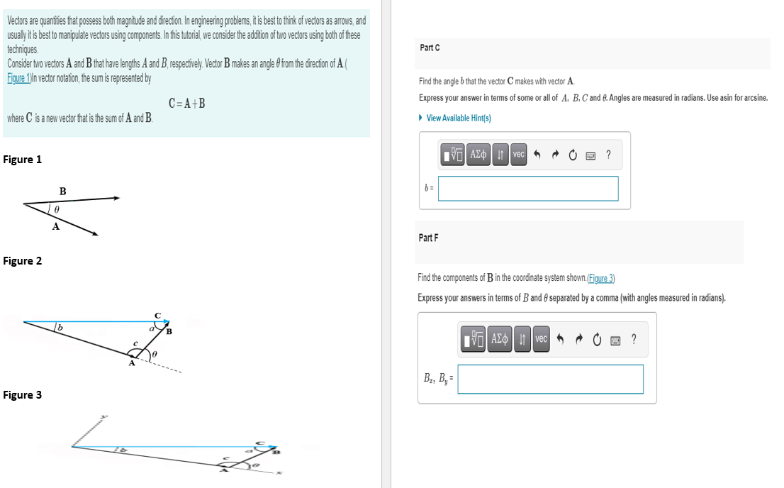 Vectors are quantities that possess both magnitude and direction. In engineering problems, it is best to think of vectors as arrows, and
usually it is best to manipulate vectors using components. In this tutorial, we consider the addition of two vectors using both of these
techniques.
Consider two vectors A and B that have lengths A and B, respectively. Vector B makes an angle from the direction of A.
Figure 1) In vector notation, the sum is represented by
where C is a new vector that is the sum of A and B.
Figure 1
Figure 2
Figure 3
B
0
A
lb
Le
C=A+B
the
Part C
Find the angle b that the vector C makes with vector A.
Express your answer in terms of some or all of A, B, C and 9. Angles are measured in radians. Use asin for arcsine.
▸ View Available Hint(s)
b=
Part F
Avec
B₂, B₁=
ĆE ?
Find the components of B in the coordinate system shown.(Figure 3)
Express your answers in terms of B and separated by a comma (with angles measured in radians).
AE Ivec @ ?