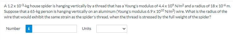 A 1.2 x 10-³-kg house spider is hanging vertically by a thread that has a Young's modulus of 4.4 x 10⁹ N/m² and a radius of 18 x 10 m.
Suppose that a 65-kg person is hanging vertically on an aluminum (Young's modulus 6.9 x 1010 N/m²) wire. What is the radius of the
wire that would exhibit the same strain as the spider's thread, when the thread is stressed by the full weight of the spider?
Number
i
Units