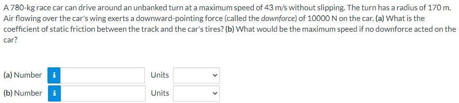 A 780-kg race car can drive around an unbanked turn at a maximum speed of 43 m/s without slipping. The turn has a radius of 170 m.
Air flowing over the car's wing exerts a downward-pointing force (called the downforce) of 10000 N on the car. (a) What is the
coefficient of static friction between the track and the car's tires? (b) What would be the maximum speed if no downforce acted on the
car?
(a) Number i
(b) Number i
Units
Units
<