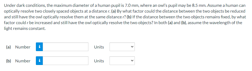 Under dark conditions, the maximum diameter of a human pupil is 7.0 mm, where an owl's pupil may be 8.5 mm. Assume a human can
optically resolve two closely spaced objects at a distance r. (a) By what factor could the distance between the two objects be reduced
and still have the owl optically resolve them at the same distance r? (b) If the distance between the two objects remains fixed, by what
factor could r be increased and still have the owl optically resolve the two objects? In both (a) and (b), assume the wavelength of the
light remains constant.
(a) Number i
Units
(b) Number i
Units