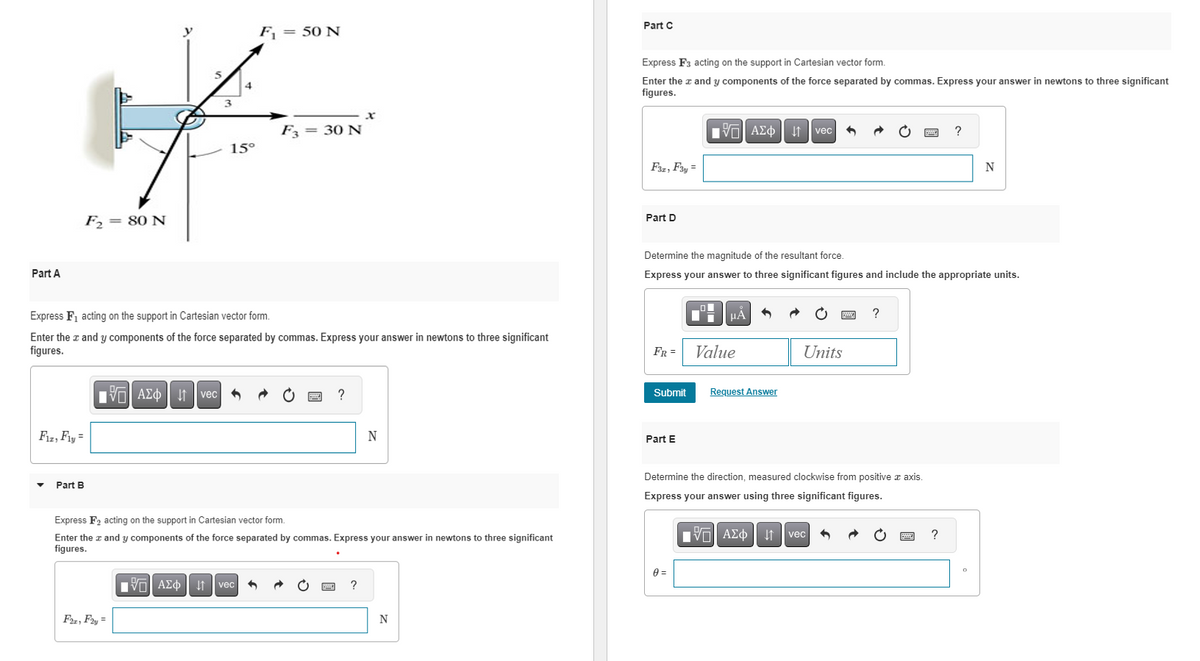 Part A
F₂ = 80 N
Fiz, Fly =
Part B
VAΣo↓vec
15°
Express F₁ acting on the support in Cartesian vector form.
Enter the x and y components of the force separated by commas. Express your answer in newtons to three significant
figures.
F22, F2y =
F₁ = 50 N
F3 = 30 N
[Π| ΑΣΦ ↓1 vec
?
x
Express F₂ acting on the support in Cartesian vector form.
Enter the z and y components of the force separated by commas. Express your answer in newtons to three significant
figures.
?
N
N
Part C
Express F3 acting on the support in Cartesian vector form.
Enter the x and y components of the force separated by commas. Express your answer in newtons to three significant
figures.
F3z, F3y =
Part D
FR =
Submit
Part E
Determine the magnitude of the resultant force.
Express your answer to three significant figures and include the appropriate units.
195| ΑΣΦ
_o
0 =
|μA 5
Value
Request Answer
↓↑ vec
IVE ΑΣΦ | U
Units
Determine the direction, measured clockwise from positive x axis
Express your answer using three significant figures.
vec
?
5
?
?
N
