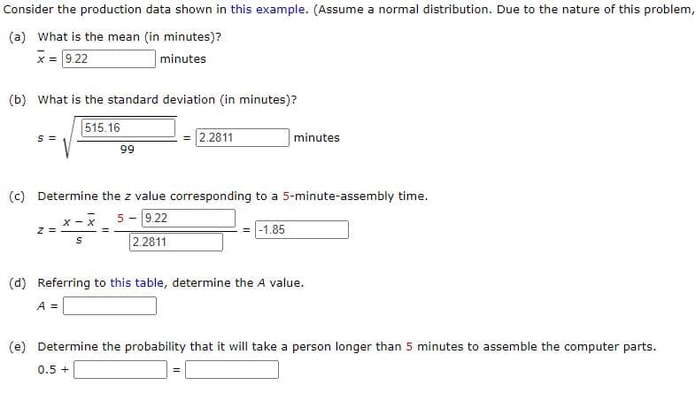 Consider the production data shown in this example. (Assume a normal distribution. Due to the nature of this problem,
(a) What is the mean (in minutes)?
x = 9.22
minutes
(b) What is the standard deviation (in minutes)?
515.16
S =
Z =
X-X
S
99
(c) Determine the z value corresponding to a 5-minute-assembly time.
5- 9.22
= -1.85
2.2811
=
2.2811
minutes
(d) Referring to this table, determine the A value.
A =
(e) Determine the probability that it will take a person longer than 5 minutes to assemble the computer parts.
0.5 +