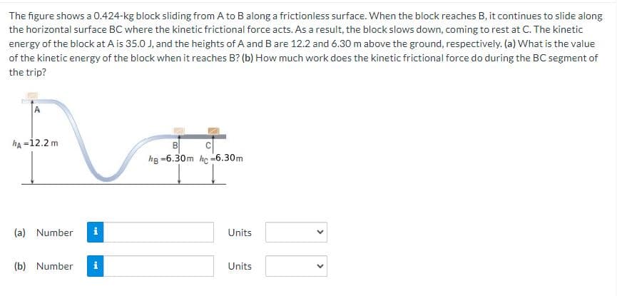 The figure shows a 0.424-kg block sliding from A to B along a frictionless surface. When the block reaches B, it continues to slide along
the horizontal surface BC where the kinetic frictional force acts. As a result, the block slows down, coming to rest at C. The kinetic
energy of the block at A is 35.0 J, and the heights of A and B are 12.2 and 6.30 m above the ground, respectively. (a) What is the value
of the kinetic energy of the block when it reaches B? (b) How much work does the kinetic frictional force do during the BC segment of
the trip?
hA-12.2 m
(a) Number
i
(b) Number i
B
hg -6.30m hc-6.30m
Units
Units