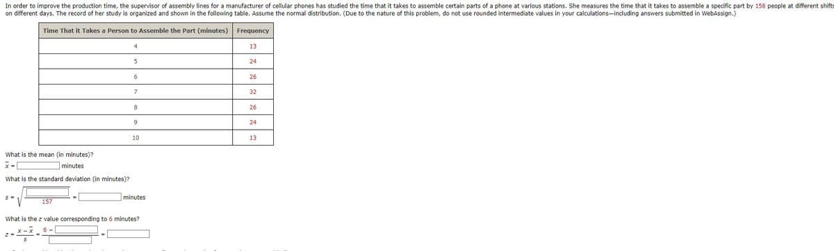 In order to improve the production time, the supervisor of assembly lines for a manufacturer of cellular phones has studied the time that it takes to assemble certain parts of a phone at various stations. She measures the time that it takes to assemble a specific part by 158 people at different shifts
on different days. The record of her study is organized and shown in the following table. Assume the normal distribution. (Due to the nature of this problem, do not use rounded intermediate values in your calculations-including answers submitted in WebAssign.)
Time That it takes a person to Assemble the Part (minutes)
What is the mean (in minutes)?
x =
minutes
What is the standard deviation (in minutes)?
S=
157
Z =
4
5
6
7
8
9
10
minutes
What is the z value corresponding to 6 minutes?
X - X
6-
=*=*=.
S
Frequency
13
24
26
32
26
24
13