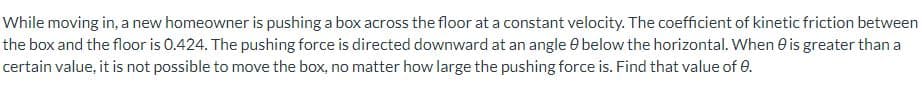 While moving in, a new homeowner is pushing a box across the floor at a constant velocity. The coefficient of kinetic friction between
the box and the floor is 0.424. The pushing force is directed downward at an angle 0 below the horizontal. When is greater than a
certain value, it is not possible to move the box, no matter how large the pushing force is. Find that value of 0.