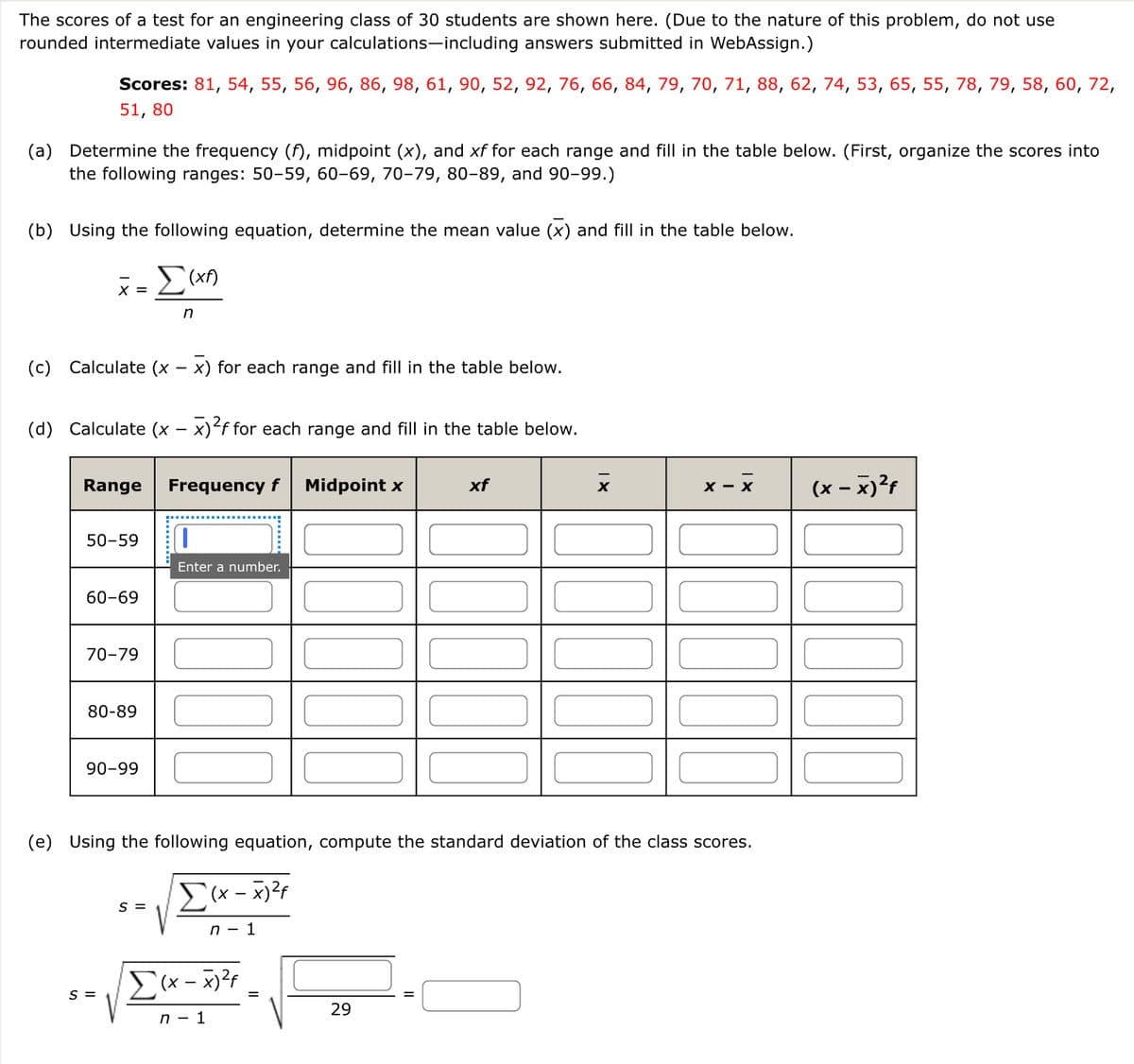 The scores of a test for an engineering class of 30 students are shown here. (Due to the nature of this problem, do not use
rounded intermediate values in your calculations-including answers submitted in WebAssign.)
Scores: 81, 54, 55, 56, 96, 86, 98, 61, 90, 52, 92, 76, 66, 84, 79, 70, 71, 88, 62, 74, 53, 65, 55, 78, 79, 58, 60, 72,
51,80
(a) Determine the frequency (f), midpoint (x), and xf for each range and fill in the table below. (First, organize the scores into
the following ranges: 50-59, 60-69, 70-79, 80-89, and 90-99.)
(b) Using the following equation, determine the mean value (x) and fill in the table below.
Σ(XA)
n
X =
(c) Calculate (x − x) for each range and fill in the table below.
(d) Calculate (x - x)²f for each range and fill in the table below.
Range Frequency f Midpoint x
50-59
60-69
70-79
80-89
90-99
S =
Enter a number.
S =
(e) Using the following equation, compute the standard deviation of the class scores.
Σ(x-x) ²f
n - 1
Σ(x-x) ²4
n - 1
=
xf
29
X
X - X
(x - x)²f