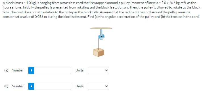 A block (mass - 1.0 kg) is hanging from a massless cord that is wrapped around a pulley (moment of inertia - 2.0 x 10³ kg-m²), as the
figure shows. Initially the pulley is prevented from rotating and the block is stationary. Then, the pulley is allowed to rotate as the block
falls. The cord does not slip relative to the pulley as the block falls. Assume that the radius of the cord around the pulley remains
constant at a value of 0.036 m during the block's descent. Find (a) the angular acceleration of the pulley and (b) the tension in the cord.
(a) Number i
(b) Number
i
Units
Units