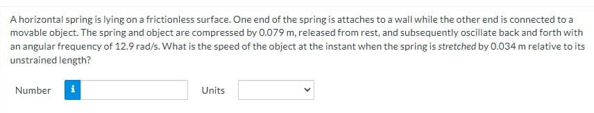 A horizontal spring is lying on a frictionless surface. One end of the spring is attaches to a wall while the other end is connected to a
movable object. The spring and object are compressed by 0.079 m, released from rest, and subsequently oscillate back and forth with
an angular frequency of 12.9 rad/s. What is the speed of the object at the instant when the spring is stretched by 0.034 m relative to its
unstrained length?
Number
Mi
Units