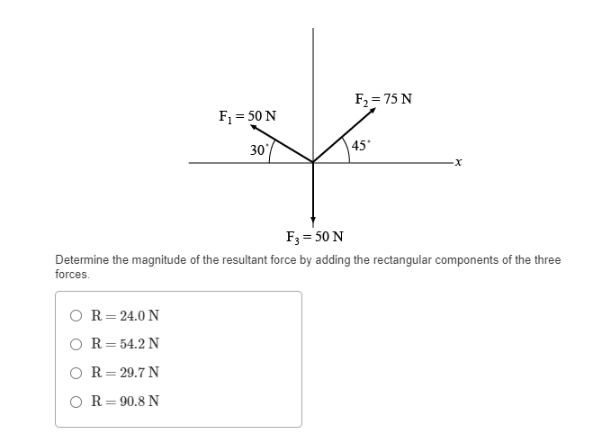 F₁ = 50 N
R = 24.0 N
R = 54.2 N
R = 29.7 N
OR 90.8 N
30°
F₂ = 75 N
45*
·x
F3 = 50 N
Determine the magnitude of the resultant force by adding the rectangular components of the three
forces.