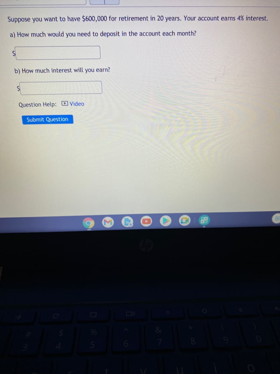 Suppose you want to have $600,000 for retirement in 20 years. Your account earns 4% interest.
a) How much would you need to deposit in the account each month?
b) How much interest will you earn?
Question Help: Video
Submit Question
