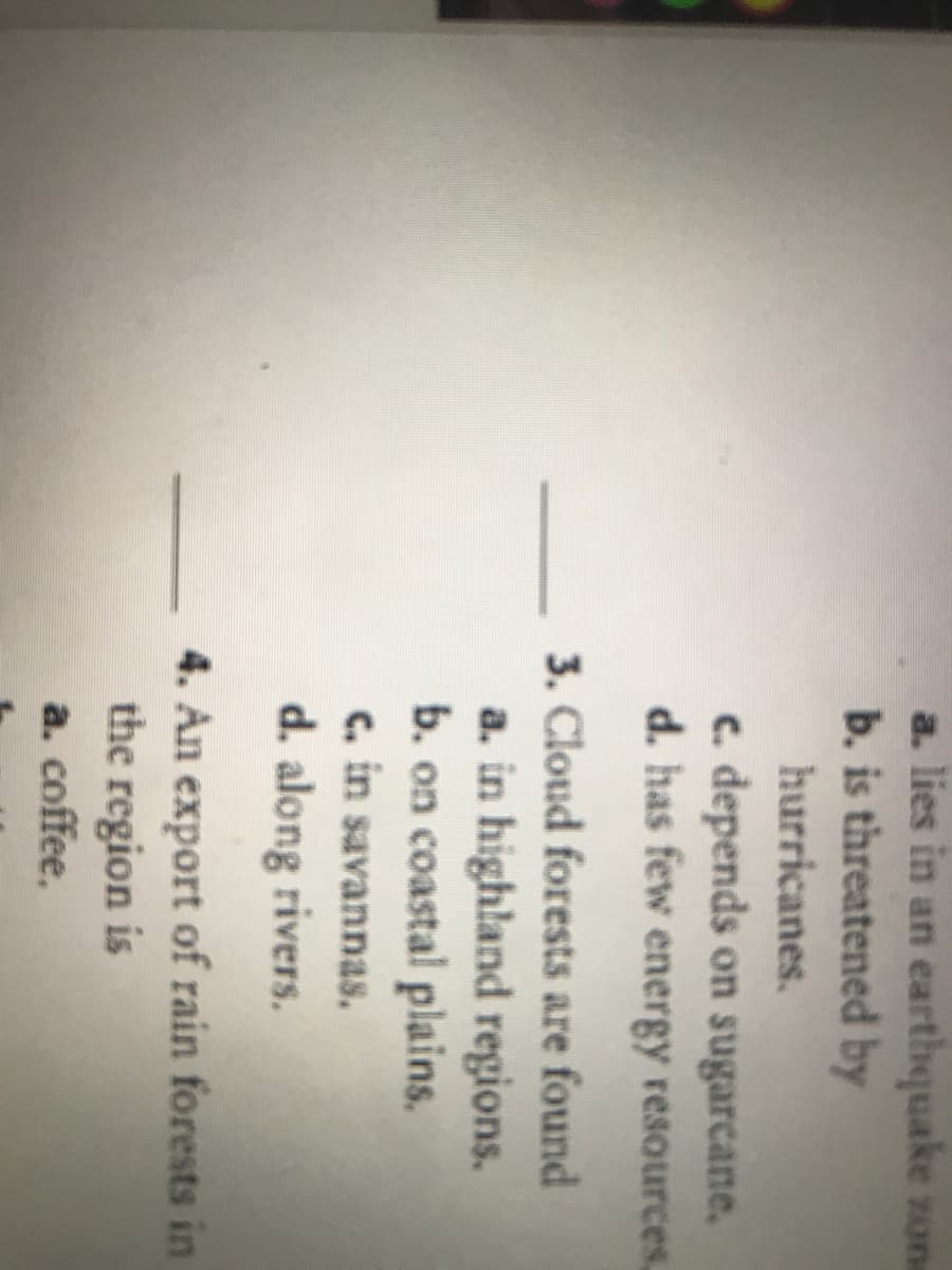 a. lies in an earthquake zone
b. is threatened by
hurricanes.
c. depends on sugarcane.
d. has few energy resources,
3. Cloud forests are found
a. in highland regions.
b. on coastal plains.
C. in savannas.
d. along rivers.
4. An export of rain forests in
the region is
a. coffee.
