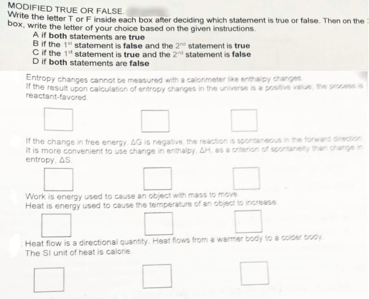 MODIFIED TRUE OR FALSE.
Write the letter T or F inside each box after deciding which statement is true or false. Then on the
Dox, write the letter of your choice based on the given instructions.
A if both statements are true
B if the 1st statement is false and the 2nd statement is true
C if the 1st statement is true and the 2nd statement is false
D if both statements are false
Entropy changes cannot be measured with a calorimeter like enthalpy chanrges
If the result upon calculation of entropy changes in the universe is a positive value, te process is
reactant-favored.
If the change in free energy, 4G is negative, the reaction is spontanes in the forward direction
It is more convenient to use change in enthalpy, AH, as a criterion of spontaneity than channe in
entropy, AS.
Work is energy used to cause an object with mass to move.
Heat is energy used to cause the temperature of an object to increase.
Heat flow is a directional quantity. Heat flows from a warmer body to a colder body.
The Sl unit of heat is calorie.
