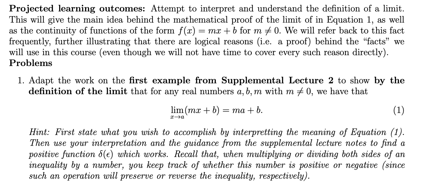 Projected learning outcomes: Attempt to interpret and understand the definition of a limit
This will give the main idea behind the mathematical proof of the limit of in Equation 1,
as the continuity of functions of the form f(x) =
frequently, further illustrating that there are
will use in this course
as well
0. We will refer back to this fact
proof) behind the "facts" we
directly)
mx + 6 for m
(i.e
we will not have time to cover every such reason
logical
reasons
а
(even though
Problems
1. Adapt the work on the first example from Supplemental Lecture 2 to show by the
definition of the limit that for any real numbers a, b, m with m / 0, we have that
lim (mx
(1)
та + b.
х—а
Hint: First state what you wish to accomplish by interpretting the meaning of Equation (1).
Then use your interpretation and the guidance from the supplemental lecture notes to find
positive function 5(e) which works. Recall that, when multiplying
inequality by a number, you keep track of whether this number is positive or negative (since
such an operation will preserve or reverse the inequality, respectively)
а
dividing both sides of
or
an
